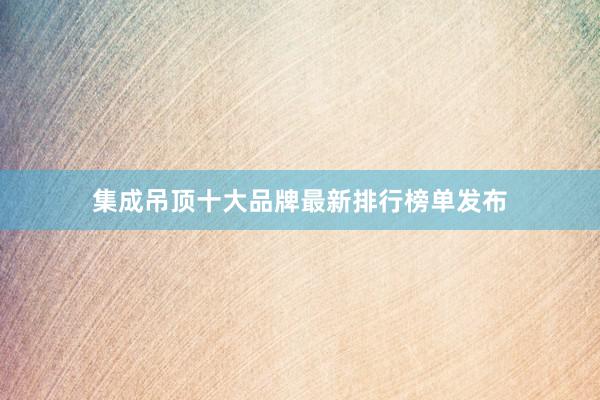 集成吊顶十大品牌最新排行榜单发布