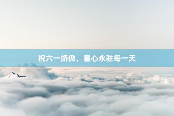 祝六一娇傲，童心永驻每一天